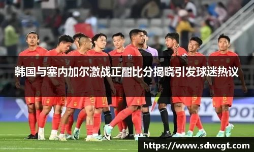 韩国与塞内加尔激战正酣比分揭晓引发球迷热议