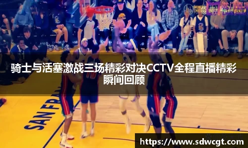 骑士与活塞激战三场精彩对决CCTV全程直播精彩瞬间回顾