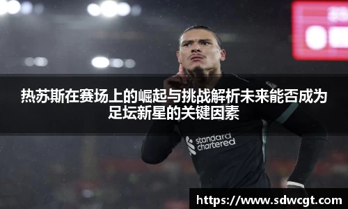 热苏斯在赛场上的崛起与挑战解析未来能否成为足坛新星的关键因素