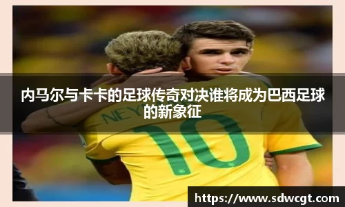 内马尔与卡卡的足球传奇对决谁将成为巴西足球的新象征