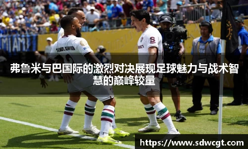 弗鲁米与巴国际的激烈对决展现足球魅力与战术智慧的巅峰较量